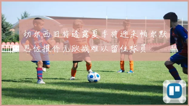 切尔西旧将透露夏季将迎来帕尔默恩佐报价无欧战难以留住球员