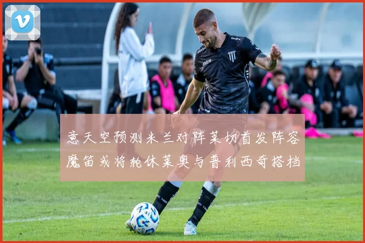 意天空预测米兰对阵莱切首发阵容魔笛或将轮休莱奥与普利西奇搭档出战