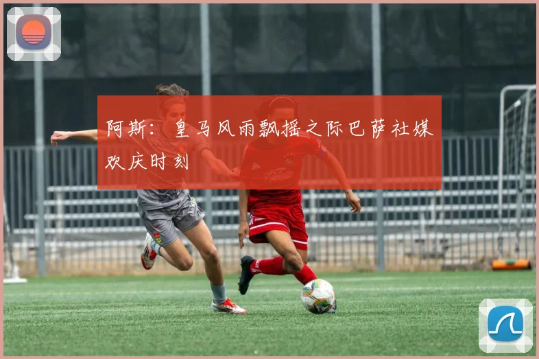 阿斯：皇马风雨飘摇之际巴萨社媒欢庆时刻