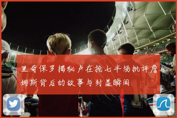 里奇保罗揭秘卢在抢七半场批评詹姆斯背后的故事与封盖瞬间