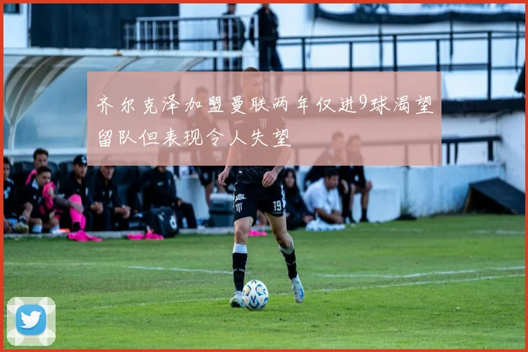 齐尔克泽加盟曼联两年仅进9球渴望留队但表现令人失望