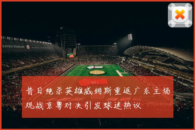 昔日绝杀英雄威姆斯重返广东主场观战京粤对决引发球迷热议