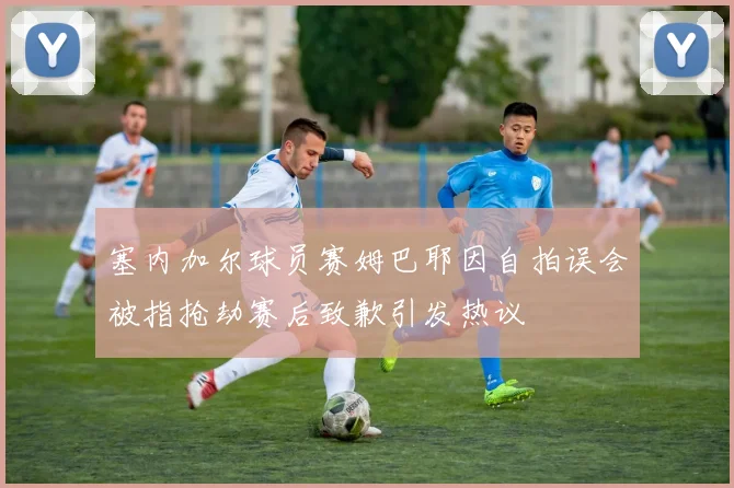 塞内加尔球员赛姆巴耶因自拍误会被指抢劫赛后致歉引发热议