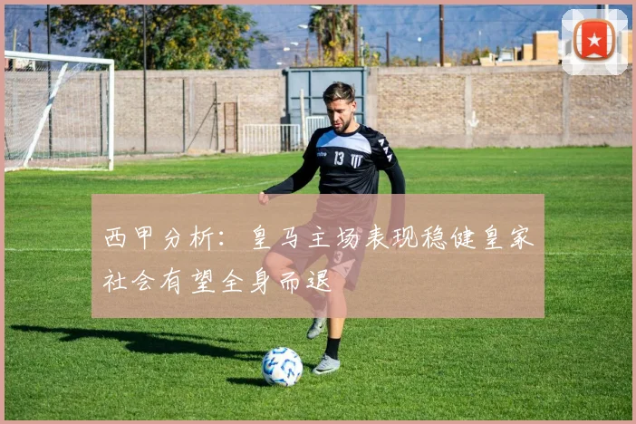 西甲分析：皇马主场表现稳健皇家社会有望全身而退