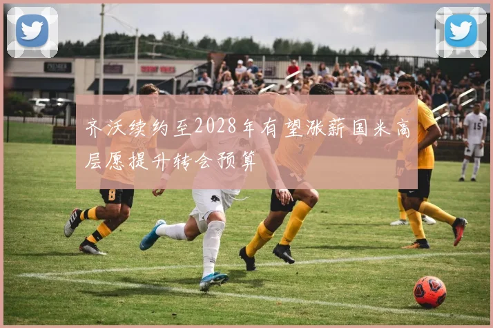 齐沃续约至2028年有望涨薪国米高层愿提升转会预算