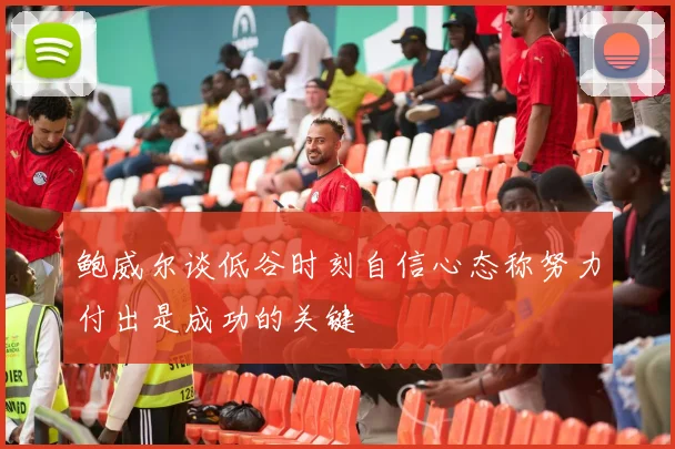 鲍威尔谈低谷时刻自信心态称努力付出是成功的关键
