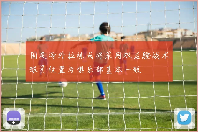 国足海外拉练或将采用双后腰战术球员位置与俱乐部基本一致