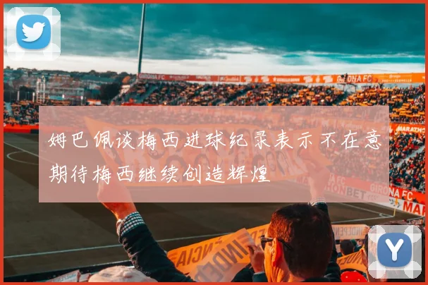 姆巴佩谈梅西进球纪录表示不在意期待梅西继续创造辉煌
