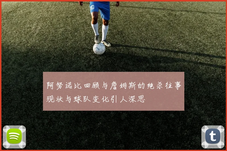 阿努诺比回顾与詹姆斯的绝杀往事现状与球队变化引人深思